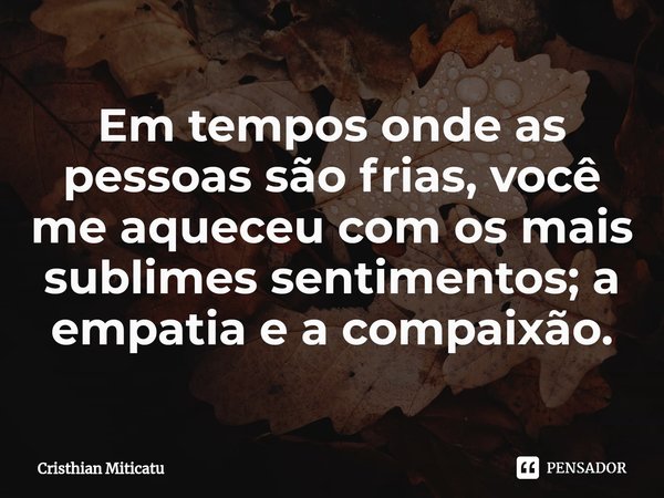 ⁠Em tempos onde as pessoas são frias, você me aqueceu com os mais sublimes sentimentos; a empatia e a compaixão.... Frase de Cristhian Miticatu.