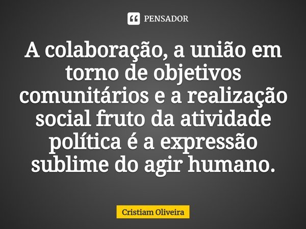 A colaboração, a união em torno de objetivos comunitários e a realização social frutoda atividade política é a expressão sublime do agir humano.... Frase de Cristiam Oliveira.