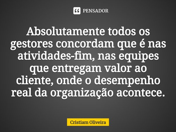 ⁠Absolutamente todos os gestores concordam que é nas atividades-fim, nas equipes que entregam valor ao cliente, onde o desempenho real da organização acontece.... Frase de Cristiam Oliveira.