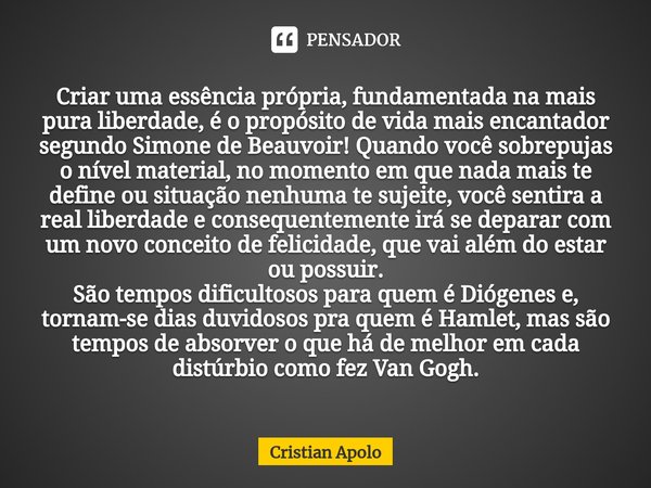 ⁠Criar uma essência própria, fundamentada na mais pura liberdade, é o propósito de vida mais encantador segundo Simone de Beauvoir! Quando você sobrepujas o nív... Frase de Cristian Apolo.