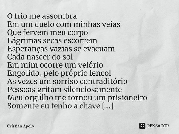 ⁠O frio me assombra
Em um duelo com minhas veias
Que fervem meu corpo
Lágrimas secas escorrem
Esperanças vazias se evacuam
Cada nascer do sol
Em mim ocorre um v... Frase de Cristian Apolo.