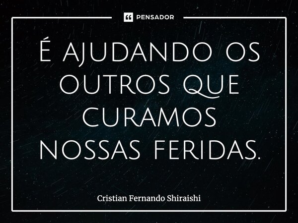 ⁠É ajudando os outros que curamos nossas feridas.... Frase de Cristian Fernando Shiraishi.