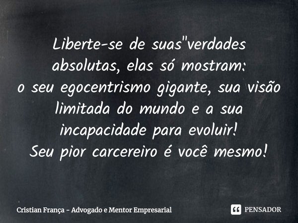 ⁠Liberte-se de suas "verdades absolutas, elas só mostram:
o seu egocentrismo gigante, sua visão limitada do mundo e a sua incapacidade para evoluir!
Seu pi... Frase de Cristian França - Advogado e Mentor Empresarial.