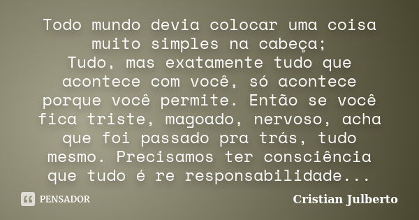 Todo mundo devia colocar uma coisa muito simples na cabeça; Tudo, mas exatamente tudo que acontece com você, só acontece porque você permite. Então se você fica... Frase de Cristian Julberto.