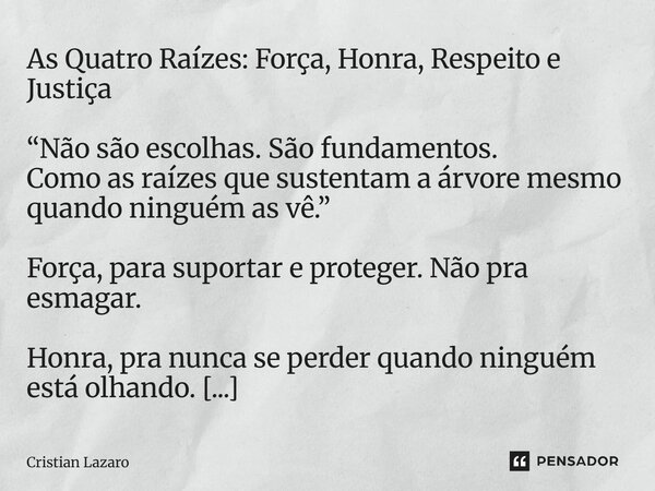 As Quatro Raízes: Força, Honra, Respeito e Justiça “Não são escolhas. São fundamentos. Como as raízes que sustentam a árvore mesmo quando ninguém as vê.” Força,... Frase de Cristian Lazaro.
