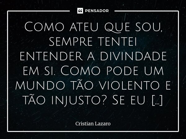 ⁠Como ateu que sou, sempre tentei entender a divindade em si. Como pode um mundo tão violento e tão injusto? Se eu fosse deus faria melhor? Como agiria? No come... Frase de Cristian Lazaro.