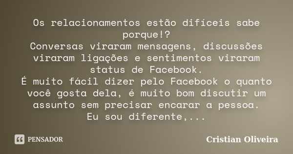 Os relacionamentos estão difíceis sabe porque!? Conversas viraram mensagens, discussões viraram ligações e sentimentos viraram status de Facebook. É muito fácil... Frase de Cristian Oliveira.