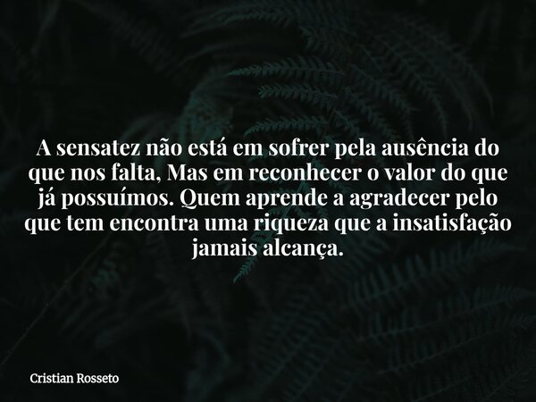⁠A sensatez não está em sofrer pela ausência do que nos falta, Mas em reconhecer o valor do que já possuímos. Quem aprende a agradecer pelo que tem encontra uma... Frase de Cristian Rosseto.