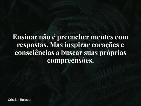 ⁠Ensinar não é preencher mentes com respostas, Mas inspirar corações e consciências a buscar suas próprias compreensões.... Frase de Cristian Rosseto.