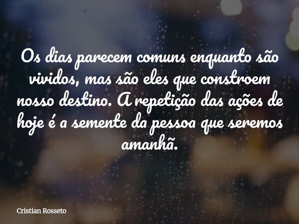 Os dias parecem comuns enquanto são vividos, mas são eles que constroem nosso destino. A repetição das ações de hoje é a semente da pessoa que seremos amanhã.... Frase de Cristian Rosseto.