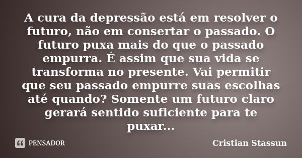 A cura da depressão está em resolver o futuro, não em consertar o passado. O futuro puxa mais do que o passado empurra. É assim que sua vida se transforma no pr... Frase de Cristian Stassun.