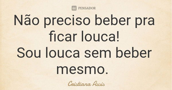 Não preciso beber pra ficar louca! Sou louca sem beber mesmo.... Frase de Cristiana Assis.