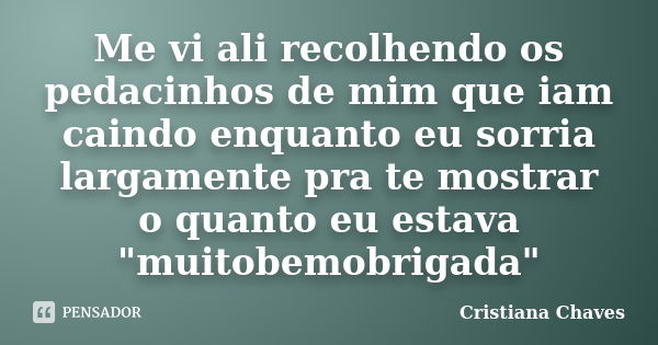 Me vi ali recolhendo os pedacinhos de mim que iam caindo enquanto eu sorria largamente pra te mostrar o quanto eu estava "muitobemobrigada"... Frase de Cristiana Chaves.