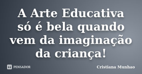 A Arte Educativa só é bela quando vem da imaginação da criança!... Frase de Cristiana Munhao.