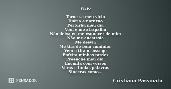 Vício Torne-se meu vício Diário e noturno Perturba meu dia Vem e me atrapalha Não deixa eu me esquecer de mim Não me anestesia Me desvia Me tira do bom caminho.... Frase de Cristiana Passinato.