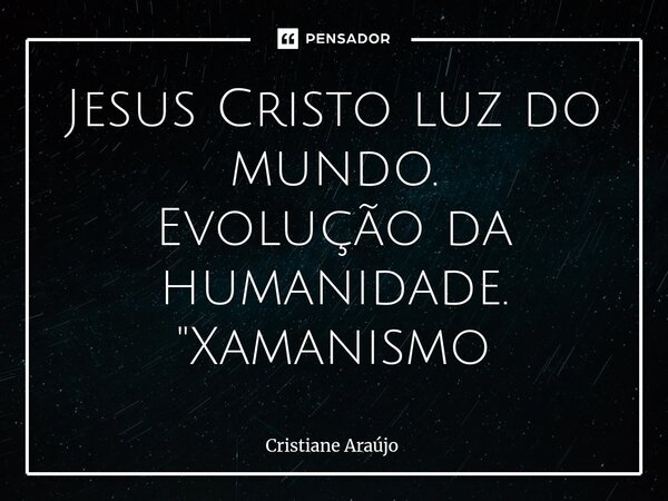 Jesus Cristo luz do mundo. Evolução da humanidade. "Xamanismo... Frase de Cristiane Araujo.
