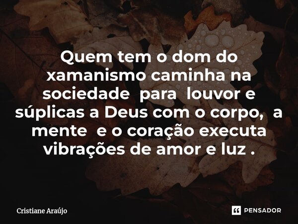 Quem tem o dom do xamanismo caminha na sociedade para louvor e súplicas a Deus com o corpo, a mente e o coração executa vibrações de amor e luz .... Frase de Cristiane Araujo.