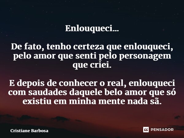 ⁠Enlouqueci… De fato, tenho certeza que enlouqueci, pelo amor que senti pelo personagem que criei. E depois de conhecer o real, enlouqueci com saudades daquele ... Frase de Cristiane Barbosa.