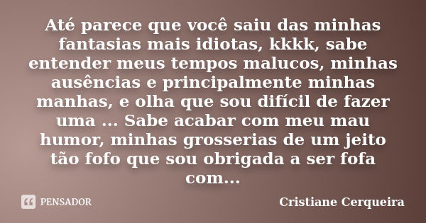 Até parece que você saiu das minhas fantasias mais idiotas, kkkk, sabe entender meus tempos malucos, minhas ausências e principalmente minhas manhas, e olha que... Frase de Cristiane Cerqueira.