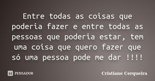 Entre todas as coisas que poderia fazer e entre todas as pessoas que poderia estar, tem uma coisa que quero fazer que só uma pessoa pode me dar !!!!... Frase de Cristiane Cerqueira.