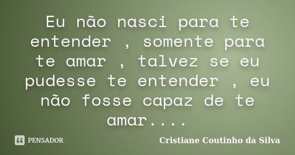 Eu não nasci para te entender , somente para te amar , talvez se eu pudesse te entender , eu não fosse capaz de te amar....... Frase de Cristiane Coutinho da Silva.