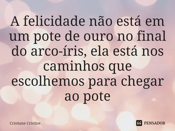 ⁠A felicidade não está em um pote de ouro no final do arco-íris, ela está nos caminhos que escolhemos para chegar ao pote... Frase de Cristiane Cristine.