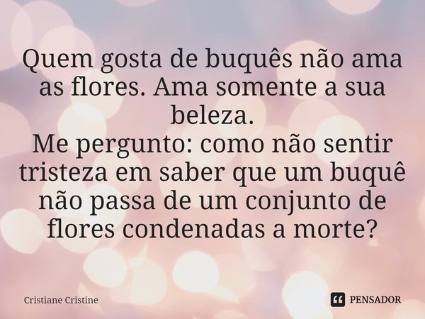 Quem gosta de buquês não ama as flores. Ama somente a sua beleza.
Me pergunto: como não sentir tristeza em saber que um buquê não passa de um conjunto de flores... Frase de Cristiane Cristine.