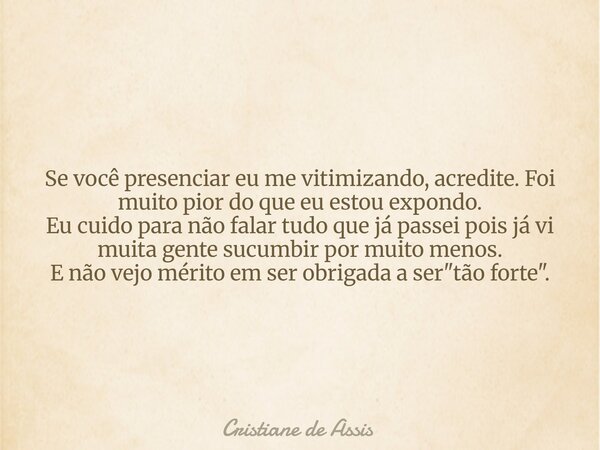 Se você presenciar eu me vitimizando, acredite. Foi muito pior do que eu estou expondo. Eu cuido para não falar tudo que já passei pois já vi muita gente sucum... Frase de Cristiane de Assis.