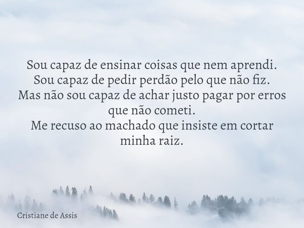 Sou capaz de ensinar coisas que nem aprendi. Sou capaz de pedir perdão pelo que não fiz. Mas não sou capaz de achar justo pagar por erros que não cometi⁠. Me re... Frase de Cristiane de Assis.