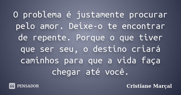 O problema é justamente procurar pelo amor. Deixe-o te encontrar de repente. Porque o que tiver que ser seu, o destino criará caminhos para que a vida faça cheg... Frase de Cristiane Marçal.