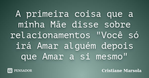 A primeira coisa que a minha Mãe disse sobre relacionamentos "Você só irá Amar alguém depois que Amar a si mesmo"... Frase de Cristiane Marsola.