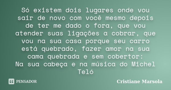 Só existem dois lugares onde vou sair de novo com você mesmo depois de ter me dado o fora, que vou atender suas ligações a cobrar, que vou na sua casa porque se... Frase de Cristiane Marsola.