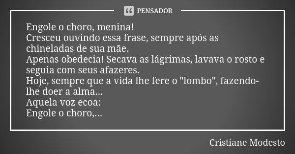 Engole o choro, menina! Cresceu ouvindo essa frase, sempre após as chineladas de sua mãe. Apenas obedecia! Secava as lágrimas, lavava o rosto e seguia com seus ... Frase de CRISTIANE MODESTO.