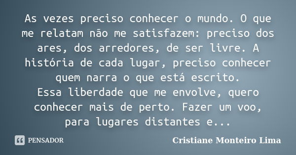 As vezes preciso conhecer o mundo. O que me relatam não me satisfazem: preciso dos ares, dos arredores, de ser livre. A história de cada lugar, preciso conhecer... Frase de Cristiane Monteiro Lima.