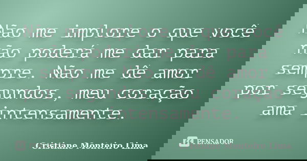 Não me implore o que você não poderá me dar para sempre. Não me dê amor por segundos, meu coração ama intensamente.... Frase de Cristiane Monteiro Lima.