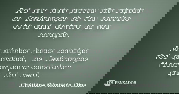 Sei que tudo passou tão rápido as lembranças de teu sorriso está aqui dentro do meu coração. As minhas horas contigo foi guardada, as lembranças ficaram para co... Frase de Cristiane Monteiro Lima.