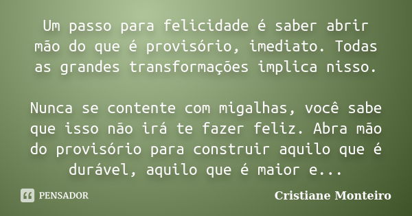 Um passo para felicidade é saber abrir mão do que é provisório, imediato. Todas as grandes transformações implica nisso. Nunca se contente com migalhas, você sa... Frase de Cristiane Monteiro.