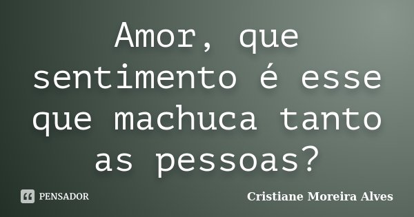 Amor, que sentimento é esse que machuca tanto as pessoas?... Frase de Cristiane Moreira Alves.