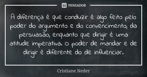 A diferença é que conduzir é algo feito pelo poder do argumento e do convencimento, da persuasão, enquanto que dirigir é uma atitude imperativa. O poder de mand... Frase de Cristiane Neder.