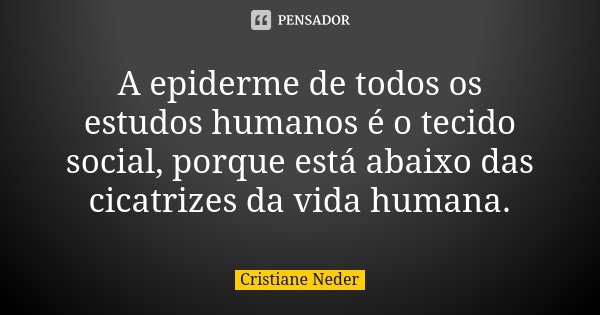 A epiderme de todos os estudos humanos é o tecido social, porque está abaixo das cicatrizes da vida humana.... Frase de Cristiane Neder.