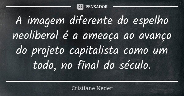 A imagem diferente do espelho neoliberal é a ameaça ao avanço do projeto capitalista como um todo, no final do século.... Frase de Cristiane Neder.