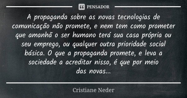 A propaganda sobre as novas tecnologias de comunicação não promete, e nem tem como prometer que amanhã o ser humano terá sua casa própria ou seu emprego, ou qua... Frase de Cristiane Neder..