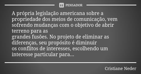 A própria legislação americana sobre a propriedade dos meios de comunicação, vem sofrendo mudanças com o objetivo de abrir terreno para as grandes fusões. No pr... Frase de Cristiane Neder.