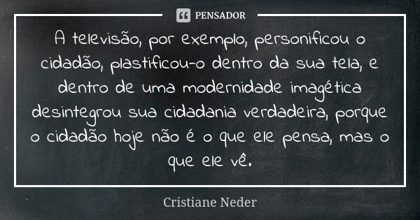 A televisão, por exemplo, personificou o cidadão, plastificou-o dentro da sua tela, e dentro de uma modernidade imagética desintegrou sua cidadania verdadeira, ... Frase de Cristiane Neder.