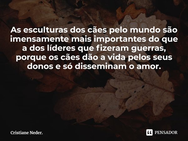 As esculturas dos cães pelo mundo são imensamente mais importantes do que a dos líderes que fizeram guerras, porque os cães dão a vida pelos seus donos e só dis... Frase de Cristiane Neder..