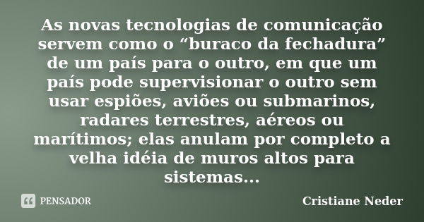 As novas tecnologias de comunicação servem como o “buraco da fechadura” de um país para o outro, em que um país pode supervisionar o outro sem usar espiões, avi... Frase de Cristiane Neder.