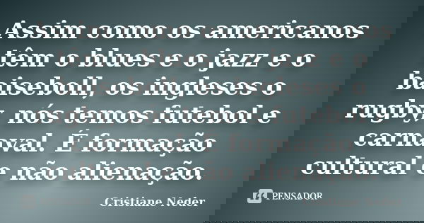Assim como os americanos têm o blues e o jazz e o baiseboll, os ingleses o rugby, nós temos futebol e carnaval. É formação cultural e não alienação.... Frase de Cristiane Neder.