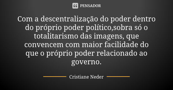 Com a descentralização do poder dentro do próprio poder político,sobra só o totalitarismo das imagens, que convencem com maior facilidade do que o próprio poder... Frase de Cristiane Neder.