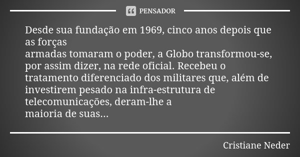 Desde sua fundação em 1969, cinco anos depois que as forças armadas tomaram o poder, a Globo transformou-se, por assim dizer, na rede oficial. Recebeu o tratame... Frase de Cristiane Neder.