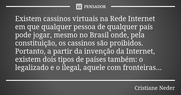 Existem cassinos virtuais na Rede Internet em que qualquer pessoa de qualquer país pode jogar, mesmo no Brasil onde, pela constituição, os cassinos são proibido... Frase de Cristiane Neder..